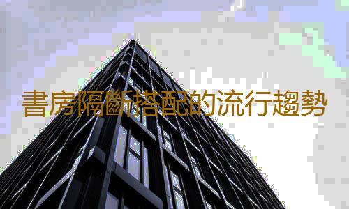 書房隔斷搭配的流行趨勢和設計要點