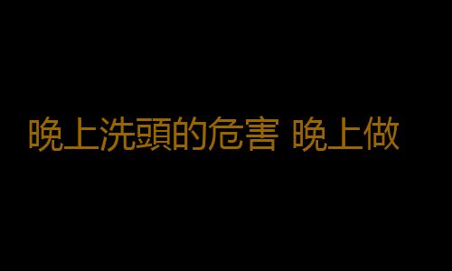 晚上洗頭的危害 晚上做這事更容易傷身