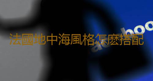 法國地中海風格怎麽搭配才好看？