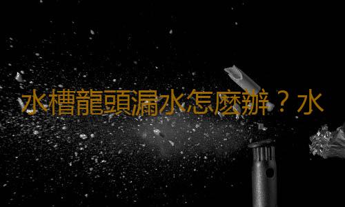 水槽龍頭漏水怎麽辦？水槽龍頭怎麽安裝？