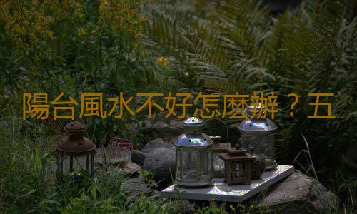 陽台風水不好怎麽辦？五招提升陽台風水