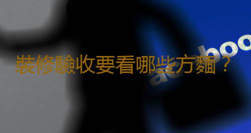 裝修驗收要看哪些方麵？