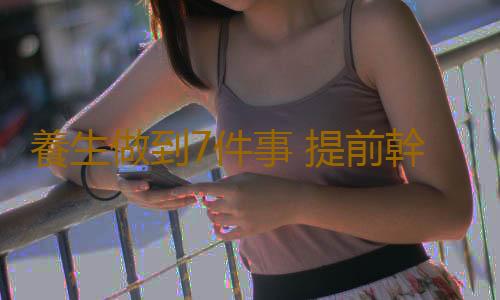 養生做到7件事 提前幹預疾病獲得健康